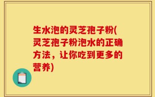 生水泡的灵芝孢子粉(灵芝孢子粉泡水的正确方法，让你吃到更多的营养)