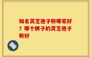 知名灵芝孢子粉哪家好？哪个牌子的灵芝孢子粉好