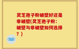 灵芝孢子粉破壁好还是非破壁(灵芝孢子粉：破壁与非破壁如何选择？)