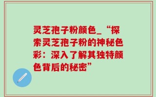 灵芝孢子粉颜色_“探索灵芝孢子粉的神秘色彩：深入了解其独特颜色背后的秘密”