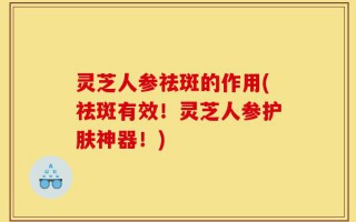灵芝人参祛斑的作用(祛斑有效！灵芝人参护肤神器！)