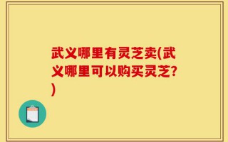 武义哪里有灵芝卖(武义哪里可以购买灵芝？)