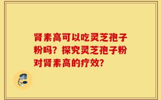 肾素高可以吃灵芝孢子粉吗？探究灵芝孢子粉对肾素高的疗效？