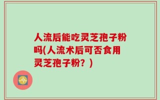 人流后能吃灵芝孢子粉吗(人流术后可否食用灵芝孢子粉？)