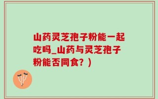 山药灵芝孢子粉能一起吃吗_山药与灵芝孢子粉能否同食？)