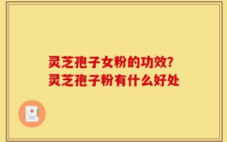 灵芝孢子女粉的功效？灵芝孢子粉有什么好处