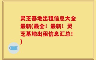 灵芝基地出租信息大全最新(最全！最新！灵芝基地出租信息汇总！)