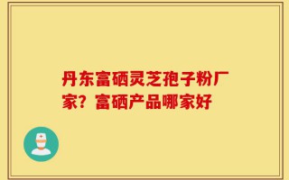 丹东富硒灵芝孢子粉厂家？富硒产品哪家好