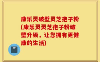 康乐灵破壁灵芝孢子粉(康乐灵灵芝孢子粉破壁升级，让您拥有更健康的生活)