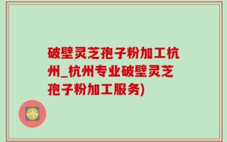 破壁灵芝孢子粉加工杭州_杭州专业破壁灵芝孢子粉加工服务)