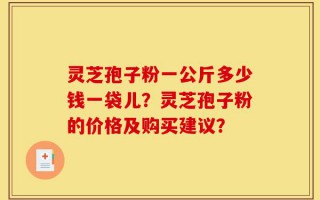 灵芝孢子粉一公斤多少钱一袋儿？灵芝孢子粉的价格及购买建议？