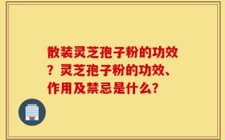 散装灵芝孢子粉的功效？灵芝孢子粉的功效、作用及禁忌是什么？