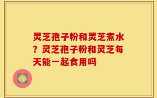 灵芝孢子粉和灵芝煮水？灵芝孢子粉和灵芝每天能一起食用吗
