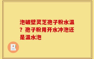 泡破壁灵芝孢子粉水温？孢子粉用开水冲泡还是温水泡