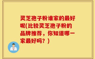 灵芝孢子粉谁家的最好呢(比较灵芝孢子粉的品牌推荐，你知道哪一家最好吗？)