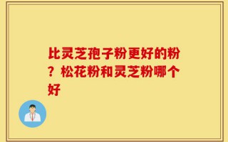 比灵芝孢子粉更好的粉？松花粉和灵芝粉哪个好