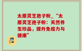 太原灵芝孢子粉_“太原灵芝孢子粉：天然养生珍品，提升免疫力与健康”