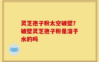 灵芝孢子粉太空破壁？破壁灵芝孢子粉是溶于水的吗