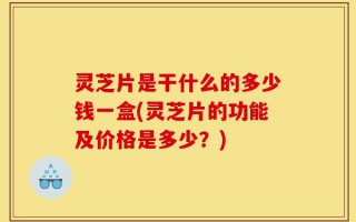 灵芝片是干什么的多少钱一盒(灵芝片的功能及价格是多少？)