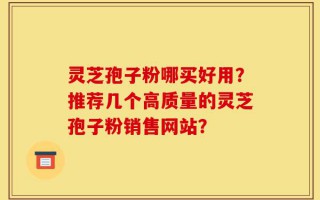 灵芝孢子粉哪买好用？推荐几个高质量的灵芝孢子粉销售网站？