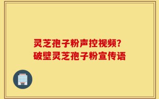 灵芝孢子粉声控视频？破壁灵芝孢子粉宣传语