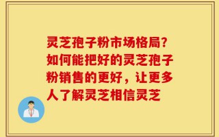 灵芝孢子粉市场格局？如何能把好的灵芝孢子粉销售的更好，让更多人了解灵芝相信灵芝