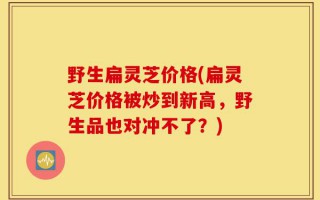野生扁灵芝价格(扁灵芝价格被炒到新高，野生品也对冲不了？)