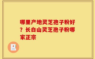 哪里产地灵芝孢子粉好？长白山灵芝孢子粉哪家正宗