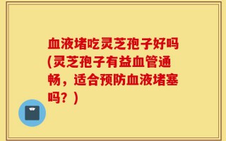 血液堵吃灵芝孢子好吗(灵芝孢子有益血管通畅，适合预防血液堵塞吗？)