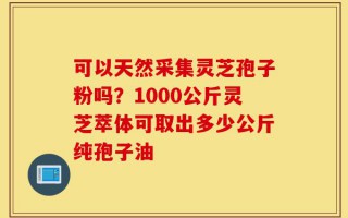 可以天然采集灵芝孢子粉吗？1000公斤灵芝萃体可取出多少公斤纯孢子油