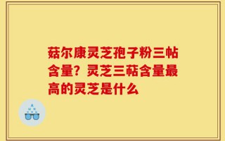 菇尔康灵芝孢子粉三帖含量？灵芝三萜含量最高的灵芝是什么