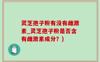 灵芝孢子粉有没有雌激素_灵芝孢子粉是否含有雌激素成分？)