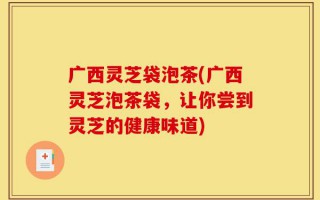广西灵芝袋泡茶(广西灵芝泡茶袋，让你尝到灵芝的健康味道)