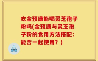 吃金预康能喝灵芝孢子粉吗(金预康与灵芝孢子粉的食用方法搭配：能否一起使用？)