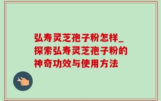 弘寿灵芝孢子粉怎样_探索弘寿灵芝孢子粉的神奇功效与使用方法