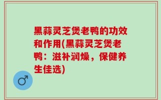 黑蒜灵芝煲老鸭的功效和作用(黑蒜灵芝煲老鸭：滋补润燥，保健养生佳选)