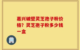 嘉兴破壁灵芝孢子粉价格？灵芝孢子粉多少钱一盒