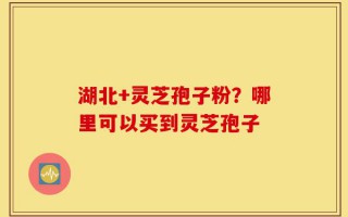 湖北+灵芝孢子粉？哪里可以买到灵芝孢子