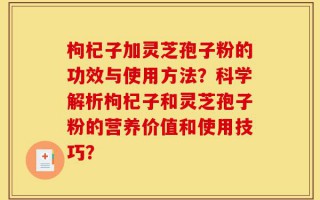 枸杞子加灵芝孢子粉的功效与使用方法？科学解析枸杞子和灵芝孢子粉的营养价值和使用技巧？