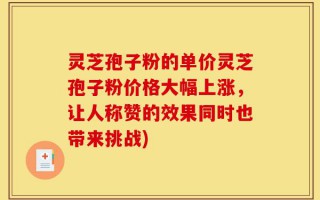 灵芝孢子粉的单价灵芝孢子粉价格大幅上涨，让人称赞的效果同时也带来挑战)