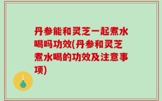 丹参能和灵芝一起煮水喝吗功效(丹参和灵芝煮水喝的功效及注意事项)