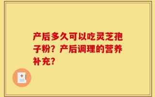 产后多久可以吃灵芝孢子粉？产后调理的营养补充？