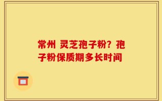 常州 灵芝孢子粉？孢子粉保质期多长时间