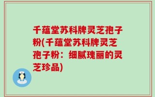 千蕴堂苏科牌灵芝孢子粉(千蕴堂苏科牌灵芝孢子粉：细腻瑰丽的灵芝珍品)