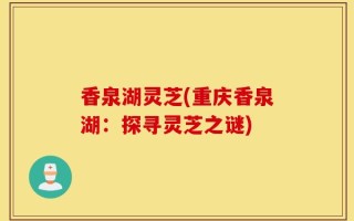 香泉湖灵芝(重庆香泉湖：探寻灵芝之谜)