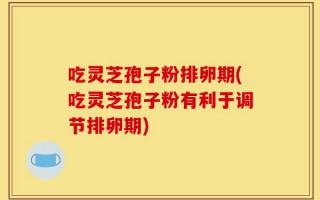 吃灵芝孢子粉排卵期(吃灵芝孢子粉有利于调节排卵期)