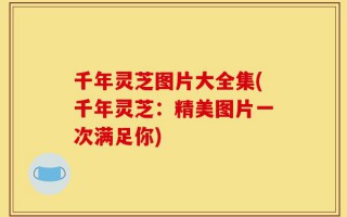 千年灵芝图片大全集(千年灵芝：精美图片一次满足你)
