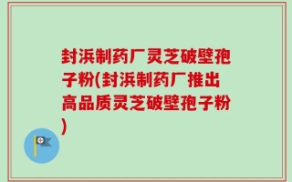 封浜制药厂灵芝破壁孢子粉(封浜制药厂推出高品质灵芝破壁孢子粉)