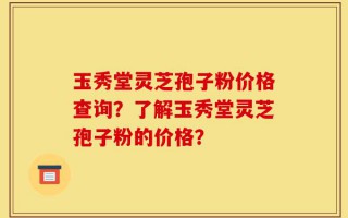 玉秀堂灵芝孢子粉价格查询？了解玉秀堂灵芝孢子粉的价格？