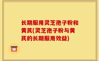 长期服用灵芝孢子粉和黄芪(灵芝孢子粉与黄芪的长期服用效益)